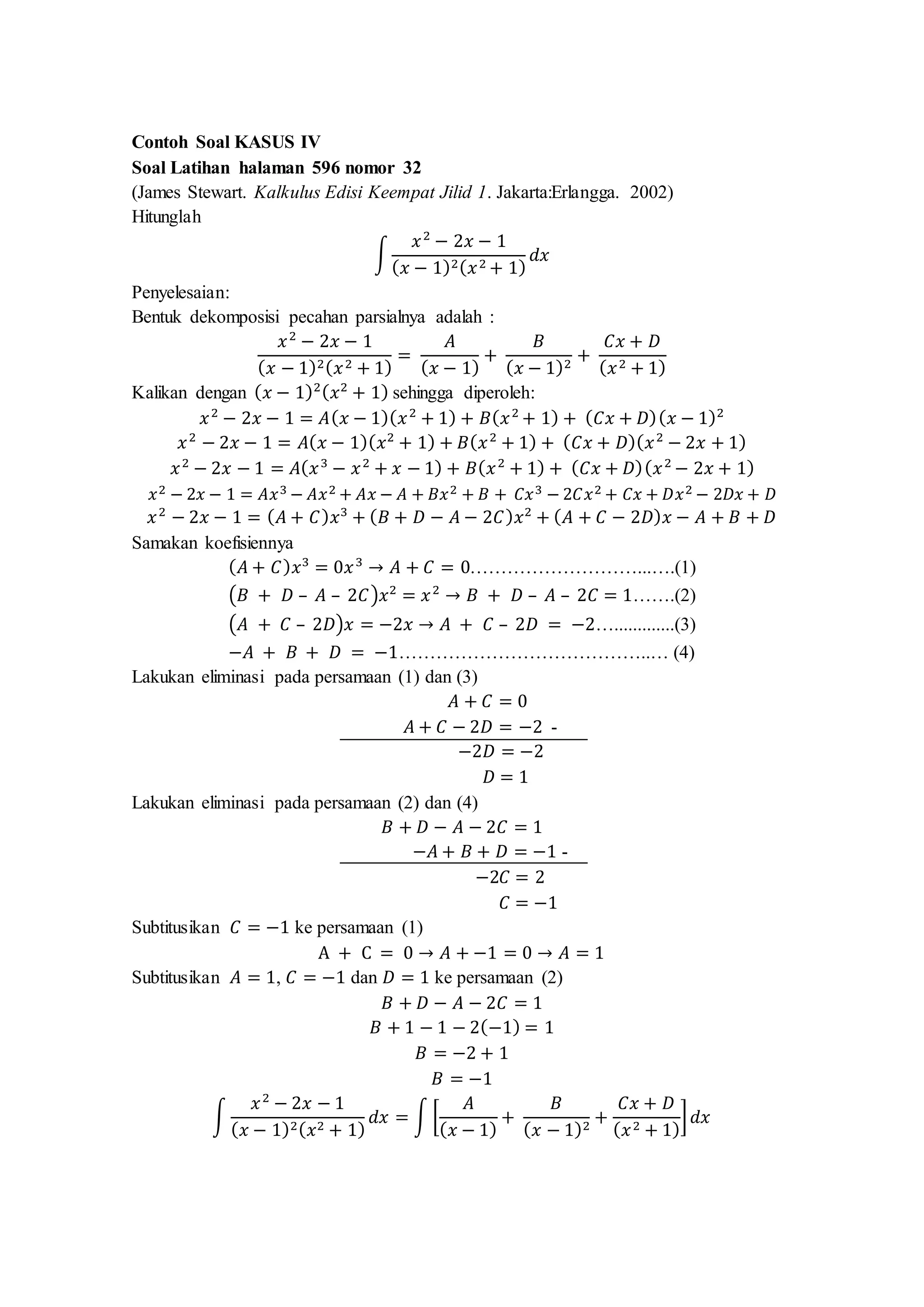 Contoh Soal KASUS IV
Soal Latihan halaman 596 nomor 32
(James Stewart. Kalkulus Edisi Keempat Jilid 1. Jakarta:Erlangga. 2002)
Hitunglah
∫
𝑥2
− 2𝑥 − 1
( 𝑥 − 1)2( 𝑥2 + 1)
𝑑𝑥
Penyelesaian:
Bentuk dekomposisi pecahan parsialnya adalah :
𝑥2
− 2𝑥 − 1
( 𝑥 − 1)2( 𝑥2 + 1)
=
𝐴
( 𝑥 − 1)
+
𝐵
( 𝑥 − 1)2
+
𝐶𝑥 + 𝐷
( 𝑥2 + 1)
Kalikan dengan ( 𝑥 − 1)2( 𝑥2
+ 1) sehingga diperoleh:
𝑥2
− 2𝑥 − 1 = 𝐴( 𝑥 − 1)( 𝑥2
+ 1) + 𝐵( 𝑥2
+ 1) + ( 𝐶𝑥 + 𝐷)( 𝑥 − 1)2
𝑥2
− 2𝑥 − 1 = 𝐴( 𝑥 − 1)( 𝑥2
+ 1) + 𝐵( 𝑥2
+ 1) + ( 𝐶𝑥 + 𝐷)( 𝑥2
− 2𝑥 + 1)
𝑥2
− 2𝑥 − 1 = 𝐴( 𝑥3
− 𝑥2
+ 𝑥 − 1) + 𝐵( 𝑥2
+ 1) + ( 𝐶𝑥 + 𝐷)( 𝑥2
− 2𝑥 + 1)
𝑥2 − 2𝑥 − 1 = 𝐴𝑥3 − 𝐴𝑥2 + 𝐴𝑥 − 𝐴 + 𝐵𝑥2 + 𝐵 + 𝐶𝑥3 − 2𝐶𝑥2 + 𝐶𝑥 + 𝐷𝑥2 − 2𝐷𝑥 + 𝐷
𝑥2
− 2𝑥 − 1 = ( 𝐴 + 𝐶) 𝑥3
+ ( 𝐵 + 𝐷 − 𝐴 − 2𝐶) 𝑥2
+ ( 𝐴 + 𝐶 − 2𝐷) 𝑥 − 𝐴 + 𝐵 + 𝐷
Samakan koefisiennya
( 𝐴 + 𝐶) 𝑥3
= 0𝑥3
→ 𝐴 + 𝐶 = 0………………………...….(1)
(𝐵 + 𝐷 – 𝐴 – 2𝐶)𝑥2
= 𝑥2
→ 𝐵 + 𝐷 – 𝐴 – 2𝐶 = 1…….(2)
(𝐴 + 𝐶 – 2𝐷)𝑥 = −2𝑥 → 𝐴 + 𝐶 – 2𝐷 = −2….............(3)
−𝐴 + 𝐵 + 𝐷 = −1…………………………………..… (4)
Lakukan eliminasi pada persamaan (1) dan (3)
𝐴 + 𝐶 = 0
𝐴 + 𝐶 − 2𝐷 = −2 -
−2𝐷 = −2
𝐷 = 1
Lakukan eliminasi pada persamaan (2) dan (4)
𝐵 + 𝐷 − 𝐴 − 2𝐶 = 1
−𝐴 + 𝐵 + 𝐷 = −1 -
−2𝐶 = 2
𝐶 = −1
Subtitusikan 𝐶 = −1 ke persamaan (1)
A + C = 0 → 𝐴 + −1 = 0 → 𝐴 = 1
Subtitusikan 𝐴 = 1, 𝐶 = −1 dan 𝐷 = 1 ke persamaan (2)
𝐵 + 𝐷 − 𝐴 − 2𝐶 = 1
𝐵 + 1 − 1 − 2(−1) = 1
𝐵 = −2 + 1
𝐵 = −1
∫
𝑥2
− 2𝑥 − 1
( 𝑥 − 1)2( 𝑥2 + 1)
𝑑𝑥 = ∫ [
𝐴
( 𝑥 − 1)
+
𝐵
( 𝑥 − 1)2
+
𝐶𝑥 + 𝐷
( 𝑥2 + 1)
] 𝑑𝑥
 