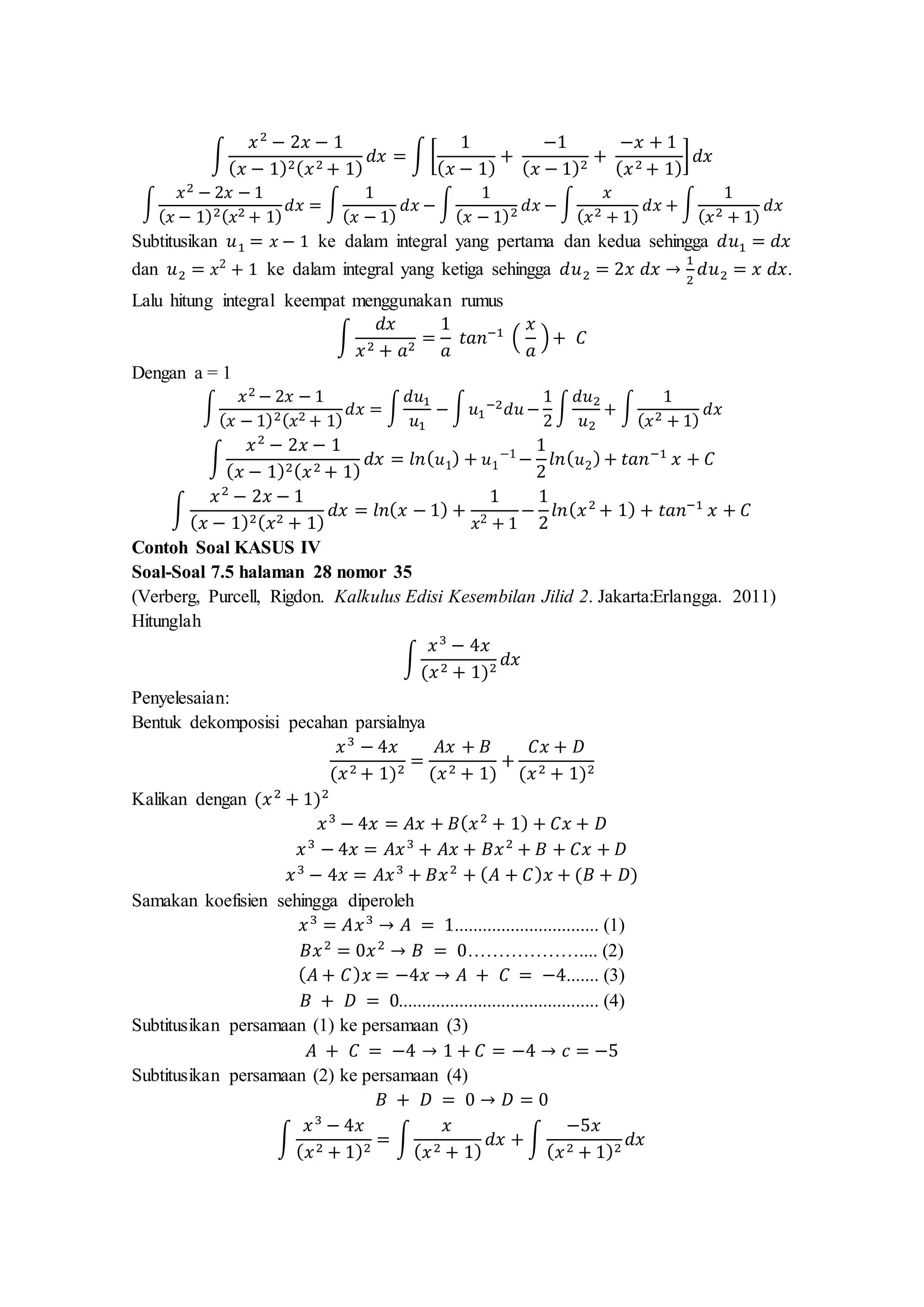 ∫
𝑥2
− 2𝑥 − 1
( 𝑥 − 1)2( 𝑥2 + 1)
𝑑𝑥 = ∫ [
1
( 𝑥 − 1)
+
−1
( 𝑥 − 1)2
+
−𝑥 + 1
( 𝑥2 + 1)
] 𝑑𝑥
∫
𝑥2 − 2𝑥 − 1
( 𝑥 − 1)2( 𝑥2 + 1)
𝑑𝑥 = ∫
1
( 𝑥 − 1)
𝑑𝑥 − ∫
1
( 𝑥 − 1)2 𝑑𝑥 − ∫
𝑥
( 𝑥2 + 1)
𝑑𝑥 + ∫
1
( 𝑥2 + 1)
𝑑𝑥
Subtitusikan 𝑢1 = 𝑥 − 1 ke dalam integral yang pertama dan kedua sehingga 𝑑𝑢1 = 𝑑𝑥
dan 𝑢2 = 𝑥2
+ 1 ke dalam integral yang ketiga sehingga 𝑑𝑢2 = 2𝑥 𝑑𝑥 →
1
2
𝑑𝑢2 = 𝑥 𝑑𝑥.
Lalu hitung integral keempat menggunakan rumus
∫
𝑑𝑥
𝑥2 + 𝑎2
=
1
𝑎
𝑡𝑎𝑛−1
(
𝑥
𝑎
)+ 𝐶
Dengan a = 1
∫
𝑥2 − 2𝑥 − 1
( 𝑥 − 1)2( 𝑥2 + 1)
𝑑𝑥 = ∫
𝑑𝑢1
𝑢1
− ∫ 𝑢1
−2 𝑑𝑢 −
1
2
∫
𝑑𝑢2
𝑢2
+ ∫
1
( 𝑥2 + 1)
𝑑𝑥
∫
𝑥2
− 2𝑥 − 1
( 𝑥 − 1)2( 𝑥2 + 1)
𝑑𝑥 = 𝑙𝑛( 𝑢1) + 𝑢1
−1
−
1
2
𝑙𝑛( 𝑢2)+ 𝑡𝑎𝑛−1
𝑥 + 𝐶
∫
𝑥2
− 2𝑥 − 1
( 𝑥 − 1)2( 𝑥2 + 1)
𝑑𝑥 = 𝑙𝑛( 𝑥 − 1) +
1
𝑥2 + 1
−
1
2
𝑙𝑛( 𝑥2
+ 1) + 𝑡𝑎𝑛−1
𝑥 + 𝐶
Contoh Soal KASUS IV
Soal-Soal 7.5 halaman 28 nomor 35
(Verberg, Purcell, Rigdon. Kalkulus Edisi Kesembilan Jilid 2. Jakarta:Erlangga. 2011)
Hitunglah
∫
𝑥3
− 4𝑥
(𝑥2 + 1)2
𝑑𝑥
Penyelesaian:
Bentuk dekomposisi pecahan parsialnya
𝑥3
− 4𝑥
(𝑥2 + 1)2
=
𝐴𝑥 + 𝐵
(𝑥2 + 1)
+
𝐶𝑥 + 𝐷
(𝑥2 + 1)2
Kalikan dengan (𝑥2
+ 1)2
𝑥3
− 4𝑥 = 𝐴𝑥 + 𝐵( 𝑥2
+ 1) + 𝐶𝑥 + 𝐷
𝑥3
− 4𝑥 = 𝐴𝑥3
+ 𝐴𝑥 + 𝐵𝑥2
+ 𝐵 + 𝐶𝑥 + 𝐷
𝑥3
− 4𝑥 = 𝐴𝑥3
+ 𝐵𝑥2
+ ( 𝐴 + 𝐶) 𝑥 + (𝐵 + 𝐷)
Samakan koefisien sehingga diperoleh
𝑥3
= 𝐴𝑥3
→ 𝐴 = 1............................... (1)
𝐵𝑥2
= 0𝑥2
→ 𝐵 = 0……………….... (2)
( 𝐴 + 𝐶) 𝑥 = −4𝑥 → 𝐴 + 𝐶 = −4....... (3)
𝐵 + 𝐷 = 0........................................... (4)
Subtitusikan persamaan (1) ke persamaan (3)
𝐴 + 𝐶 = −4 → 1 + 𝐶 = −4 → 𝑐 = −5
Subtitusikan persamaan (2) ke persamaan (4)
𝐵 + 𝐷 = 0 → 𝐷 = 0
∫
𝑥3
− 4𝑥
( 𝑥2 + 1)2
= ∫
𝑥
( 𝑥2 + 1)
𝑑𝑥 + ∫
−5𝑥
( 𝑥2 + 1)2
𝑑𝑥
 