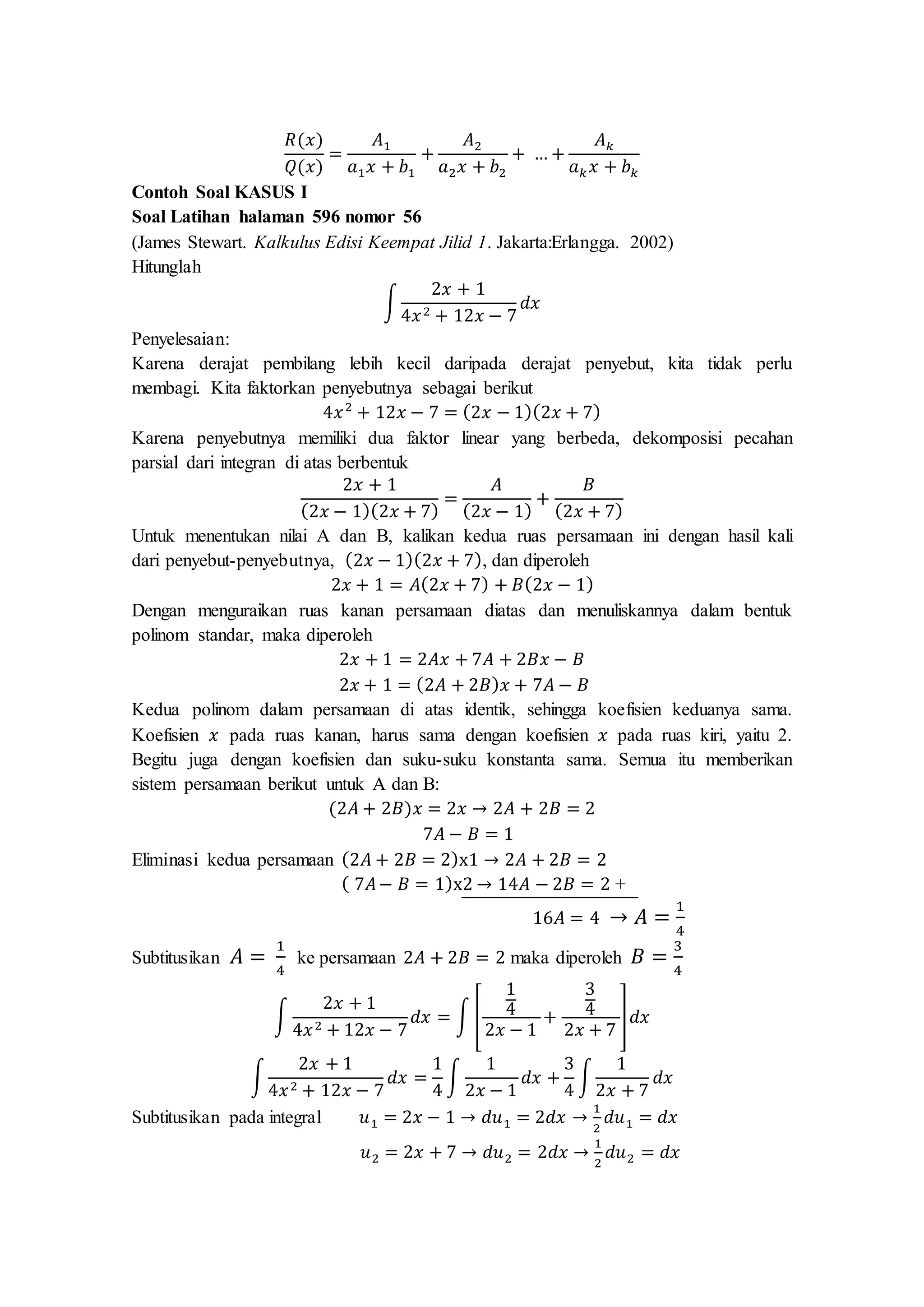 𝑅(𝑥)
𝑄(𝑥)
=
𝐴1
𝑎1 𝑥 + 𝑏1
+
𝐴2
𝑎2 𝑥 + 𝑏2
+ … +
𝐴 𝑘
𝑎 𝑘 𝑥 + 𝑏 𝑘
Contoh Soal KASUS I
Soal Latihan halaman 596 nomor 56
(James Stewart. Kalkulus Edisi Keempat Jilid 1. Jakarta:Erlangga. 2002)
Hitunglah
∫
2𝑥 + 1
4𝑥2 + 12𝑥 − 7
𝑑𝑥
Penyelesaian:
Karena derajat pembilang lebih kecil daripada derajat penyebut, kita tidak perlu
membagi. Kita faktorkan penyebutnya sebagai berikut
4𝑥2
+ 12𝑥 − 7 = (2𝑥 − 1)(2𝑥 + 7)
Karena penyebutnya memiliki dua faktor linear yang berbeda, dekomposisi pecahan
parsial dari integran di atas berbentuk
2𝑥 + 1
(2𝑥 − 1)(2𝑥 + 7)
=
𝐴
(2𝑥 − 1)
+
𝐵
(2𝑥 + 7)
Untuk menentukan nilai A dan B, kalikan kedua ruas persamaan ini dengan hasil kali
dari penyebut-penyebutnya, (2𝑥 − 1)(2𝑥 + 7), dan diperoleh
2𝑥 + 1 = 𝐴(2𝑥 + 7) + 𝐵(2𝑥 − 1)
Dengan menguraikan ruas kanan persamaan diatas dan menuliskannya dalam bentuk
polinom standar, maka diperoleh
2𝑥 + 1 = 2𝐴𝑥 + 7𝐴 + 2𝐵𝑥 − 𝐵
2𝑥 + 1 = (2𝐴 + 2𝐵) 𝑥 + 7𝐴 − 𝐵
Kedua polinom dalam persamaan di atas identik, sehingga koefisien keduanya sama.
Koefisien 𝑥 pada ruas kanan, harus sama dengan koefisien 𝑥 pada ruas kiri, yaitu 2.
Begitu juga dengan koefisien dan suku-suku konstanta sama. Semua itu memberikan
sistem persamaan berikut untuk A dan B:
(2𝐴 + 2𝐵)𝑥 = 2𝑥 → 2𝐴 + 2𝐵 = 2
7𝐴 − 𝐵 = 1
Eliminasi kedua persamaan (2𝐴 + 2𝐵 = 2)x1 → 2𝐴 + 2𝐵 = 2
( 7𝐴− 𝐵 = 1)x2 → 14𝐴 − 2𝐵 = 2 +
16𝐴 = 4 → 𝐴 =
1
4
Subtitusikan 𝐴 =
1
4
ke persamaan 2𝐴 + 2𝐵 = 2 maka diperoleh 𝐵 =
3
4
∫
2𝑥 + 1
4𝑥2 + 12𝑥 − 7
𝑑𝑥 = ∫ [
1
4
2𝑥 − 1
+
3
4
2𝑥 + 7
]𝑑𝑥
∫
2𝑥 + 1
4𝑥2 + 12𝑥 − 7
𝑑𝑥 =
1
4
∫
1
2𝑥 − 1
𝑑𝑥 +
3
4
∫
1
2𝑥 + 7
𝑑𝑥
Subtitusikan pada integral 𝑢1 = 2𝑥 − 1 → 𝑑𝑢1 = 2𝑑𝑥 →
1
2
𝑑𝑢1 = 𝑑𝑥
𝑢2 = 2𝑥 + 7 → 𝑑𝑢2 = 2𝑑𝑥 →
1
2
𝑑𝑢2 = 𝑑𝑥
 
