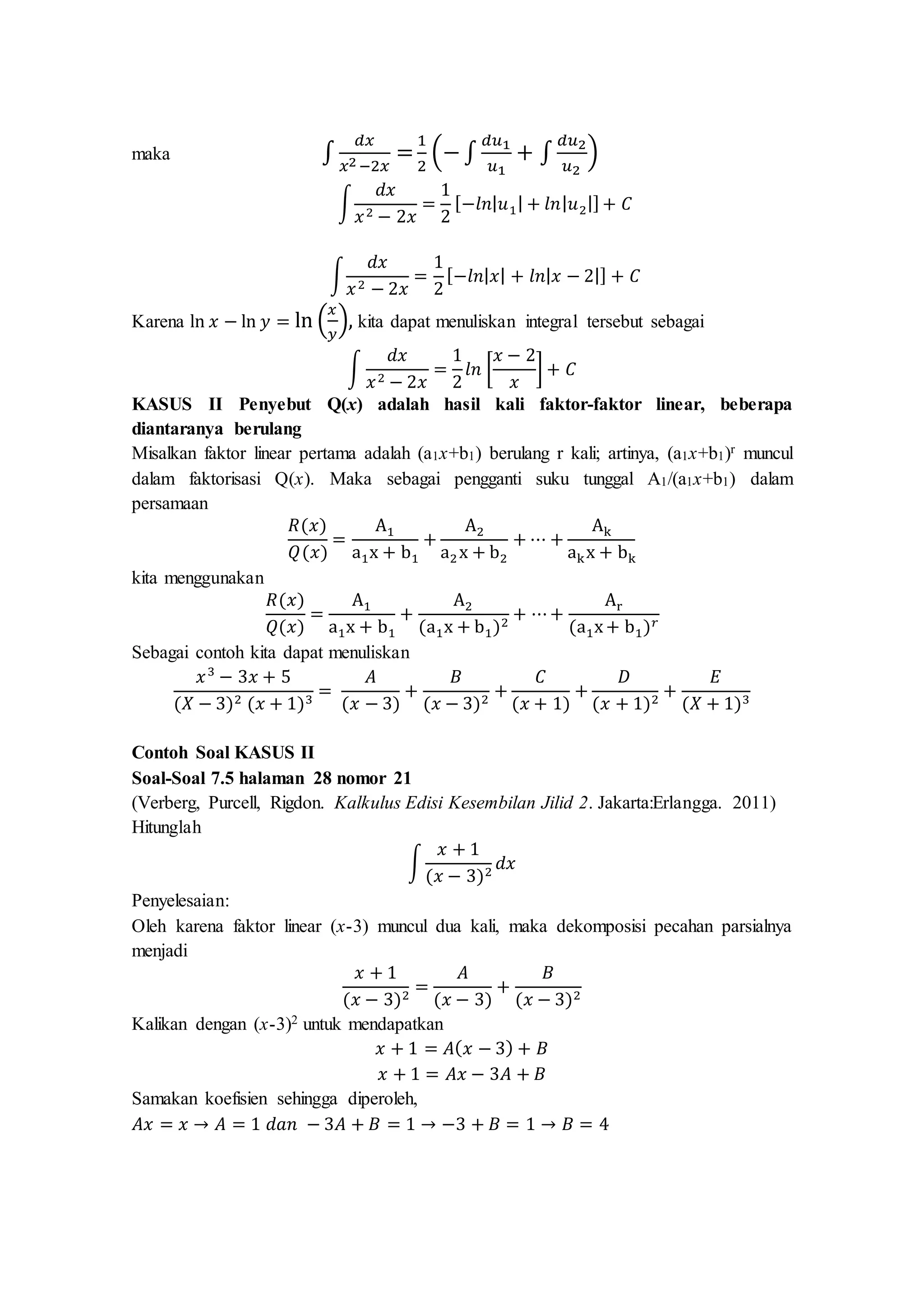 maka ∫
𝑑𝑥
𝑥2 −2𝑥
=
1
2
(− ∫
𝑑𝑢1
𝑢1
+ ∫
𝑑𝑢2
𝑢2
)
∫
𝑑𝑥
𝑥2 − 2𝑥
=
1
2
[−𝑙𝑛| 𝑢1| + 𝑙𝑛| 𝑢2|] + 𝐶
∫
𝑑𝑥
𝑥2 − 2𝑥
=
1
2
[−𝑙𝑛| 𝑥| + 𝑙𝑛| 𝑥 − 2|] + 𝐶
Karena ln 𝑥 − ln 𝑦 = ln (
𝑥
𝑦
), kita dapat menuliskan integral tersebut sebagai
∫
𝑑𝑥
𝑥2 − 2𝑥
=
1
2
𝑙𝑛 [
𝑥 − 2
𝑥
] + 𝐶
KASUS II Penyebut Q(x) adalah hasil kali faktor-faktor linear, beberapa
diantaranya berulang
Misalkan faktor linear pertama adalah (a1x+b1) berulang r kali; artinya, (a1x+b1)r muncul
dalam faktorisasi Q(x). Maka sebagai pengganti suku tunggal A1/(a1x+b1) dalam
persamaan
𝑅(𝑥)
𝑄(𝑥)
=
A1
a1x + b1
+
A2
a2x + b2
+ ⋯ +
Ak
akx + bk
kita menggunakan
𝑅(𝑥)
𝑄(𝑥)
=
A1
a1x + b1
+
A2
(a1x + b1)2
+ ⋯+
Ar
(a1x+ b1) 𝑟
Sebagai contoh kita dapat menuliskan
𝑥3
− 3𝑥 + 5
(𝑋 − 3)2 (𝑥 + 1)3
=
𝐴
(𝑥 − 3)
+
𝐵
(𝑥 − 3)2
+
𝐶
(𝑥 + 1)
+
𝐷
(𝑥 + 1)2
+
𝐸
(𝑋 + 1)3
Contoh Soal KASUS II
Soal-Soal 7.5 halaman 28 nomor 21
(Verberg, Purcell, Rigdon. Kalkulus Edisi Kesembilan Jilid 2. Jakarta:Erlangga. 2011)
Hitunglah
∫
𝑥 + 1
(𝑥 − 3)2
𝑑𝑥
Penyelesaian:
Oleh karena faktor linear (x-3) muncul dua kali, maka dekomposisi pecahan parsialnya
menjadi
𝑥 + 1
(𝑥 − 3)2
=
𝐴
(𝑥 − 3)
+
𝐵
(𝑥 − 3)2
Kalikan dengan (x-3)2 untuk mendapatkan
𝑥 + 1 = 𝐴( 𝑥 − 3) + 𝐵
𝑥 + 1 = 𝐴𝑥 − 3𝐴 + 𝐵
Samakan koefisien sehingga diperoleh,
𝐴𝑥 = 𝑥 → 𝐴 = 1 𝑑𝑎𝑛 − 3𝐴 + 𝐵 = 1 → −3 + 𝐵 = 1 → 𝐵 = 4
 