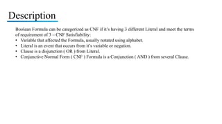 Description
Boolean Formula can be categorized as CNF if it’s having 3 different Literal and meet the terms
of requirement of 3 – CNF Satisfiability:
• Variable that affected the Formula, usually notated using alphabet.
• Literal is an event that occurs from it’s variable or negation.
• Clause is a disjunction ( OR ) from Literal.
• Conjunctive Normal Form ( CNF ) Formula is a Conjunction ( AND ) from several Clause.
 