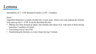 Lemma
Satisfiability of 3 – CNF Boolean Formula is a NP – Complete.
Proof :
Algorithm Reduction is mainly divided into 3 main steps, which every step making the formula
of ɸ come up into 3 – CNF. It can be described like this :
• Making tree from formula ɸ inputs, into formula and clause of ɸ’ with each of them having
maximum 3 numbers of Literal.
• Converting every ɸ’into CNF.
• Transforming the formula, so every Clause having 3 Literals.
 