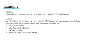 Example
Problem :
Show that ɸ = (a ∨ b ∨ c) ∧ (¬b ∨ c ∨ d) ∧ (a ∨ ¬b ∨ ¬c) is 3 – CNF Satisfiability!
Answer :
(a ∨ b ∨ c) ∧ (¬b ∨ c ∨ d) ∧ (a ∨ ¬b ∨ ¬c) is 3 – CNF because it’s a conjunction from 3 clause
and each clause have different Literal. That can be described like this :
• a, b, c, d is Variables.
• a, b, ¬b, c, ¬c, d is Literals.
• a ∨ b ∨ c is Clause.
• So, (a ∨ b ∨ c) ∧ (¬b ∨ c ∨ d) is CNF.
 