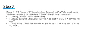 Step 3
Making 3 – CNF Formula of ɸ’’’ from all of clause that already in ɸ’’. ɸ’’’ also using 2 auxiliary
Variable such as p and q. For every clause Ci from ɸ’’, inserted into ɸ’’’ clause with :
• If Ci having 3 different Literals, insert Ci into ɸ’’’.
• If Ci having 2 different Literals, maybe Ci = (l1 ∨ l2), insert (l1 ∨ l2 ∨ p) ∧ (l1 ∨ l2 ∨ ¬p)
into ɸ’’’.
• If Ci only having 1 Literal, then insert (l ∨ p ∨ q) ∧ (l ∨ p ∨ ¬ q) ∧ (l ∨ ¬ p ∨ q) ∧ (l ∨ ¬ p ∨
¬ q) into ɸ’’’.
 