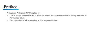 Preface
A Decision Problem is NP-Complete if :
• L is in NP (A problem is NP if it can be solved by a Non-deterministic Turing Machine in
Polynomial time).
• Every problem in NP is reducible to L in polynomial time.
 