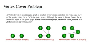 Vertex Cover Problem
A Vertex Cover of an undirected graph is a subset of its vertices such that for every edge (u, v)
of the graph, either ‘u’ or ‘v’ is in vertex cover. Although the name is Vertex Cover, the set
covers all edges of the given graph. Given an undirected graph, the vertex cover problem is to
find minimum size vertex cover.
 