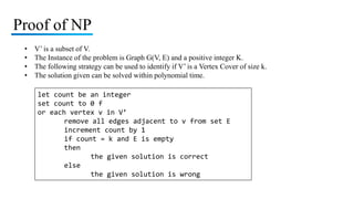 Proof of NP
• V’ is a subset of V.
• The Instance of the problem is Graph G(V, E) and a positive integer K.
• The following strategy can be used to identify if V’ is a Vertex Cover of size k.
• The solution given can be solved within polynomial time.
let count be an integer
set count to 0 f
or each vertex v in V’
remove all edges adjacent to v from set E
increment count by 1
if count = k and E is empty
then
the given solution is correct
else
the given solution is wrong
 