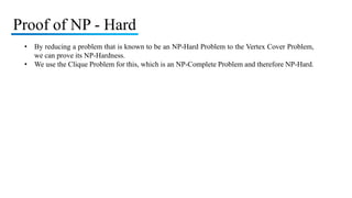 Proof of NP - Hard
• By reducing a problem that is known to be an NP-Hard Problem to the Vertex Cover Problem,
we can prove its NP-Hardness.
• We use the Clique Problem for this, which is an NP-Complete Problem and therefore NP-Hard.
 