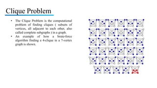 Clique Problem
• The Clique Problem is the computational
problem of finding cliques ( subsets of
vertices, all adjacent to each other, also
called complete subgraphs ) in a graph.
• An example of how a brute-force
algorithm finding a 4-clique in a 7-vertex
graph is shown.
 
