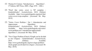 Thomas H. Cormen, “Introduction to Algorithms”,
3rd Edition, MIT Press, 2009. ( Page 1078 – 1086 )
"Proof that vertex cover is NP complete -
GeeksforGeeks", GeeksforGeeks, 2019. [Online].
Available: https://www.geeksforgeeks.org/proof-that-
vertex-cover-is-np-complete/. [Accessed: 06- May-
2019]
"Vertex Cover Problem | Set 1 (Introduction and
Approximate Algorithm) -
GeeksforGeeks", GeeksforGeeks, 2019. [Online].
Available: https://www.geeksforgeeks.org/vertex-
cover-problem-set-1-introduction-approximate-
algorithm-2/. [Accessed: 06- May- 2019]
"Two Clique Problem (Check if Graph can be divided
in two Cliques) - GeeksforGeeks", GeeksforGeeks,
2019. [Online]. Available:
https://www.geeksforgeeks.org/two-clique-problem-
check-graph-can-divided-two-cliques/. [Accessed: 06-
May- 2019]
[1]
[2]
[3]
[4]
 