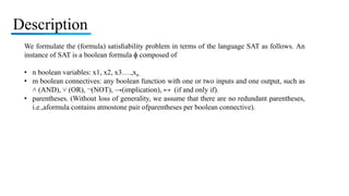 Description
We formulate the (formula) satisﬁability problem in terms of the language SAT as follows. An
instance of SAT is a boolean formula ɸ composed of
• n boolean variables: x1, x2, x3….,xn .
• m boolean connectives: any boolean function with one or two inputs and one output, such as
˄ (AND), ˅ (OR), ¬(NOT), →(implication), ↔ (if and only if).
• parentheses. (Without loss of generality, we assume that there are no redundant parentheses,
i.e.,aformula contains atmostone pair ofparentheses per boolean connective).
 