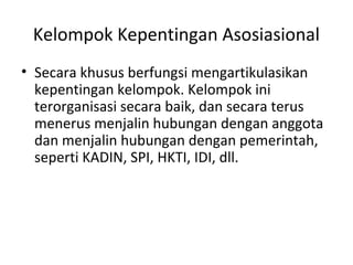 Kelompok Kepentingan Asosiasional 
• Secara khusus berfungsi mengartikulasikan 
kepentingan kelompok. Kelompok ini 
terorganisasi secara baik, dan secara terus 
menerus menjalin hubungan dengan anggota 
dan menjalin hubungan dengan pemerintah, 
seperti KADIN, SPI, HKTI, IDI, dll. 
 