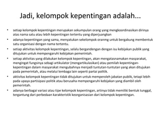 Jadi, kelompok kepentingan adalah... 
• setiap kelompok kepentingan merupakan sekumpulan orang yang mengkoordinasikan dirinya 
atas nama satu atau lebih kepentingan tertentu yang diperjuangkan 
• adanya kepentingan yang sama, menyatukan sekelompok oranmg untuk bergabung membentuk 
satu organisasi dengan nama tertentu. 
• setiap aktivitas kelompok kepentingan, selalu bergandengan dengan isu kebijakan publik yang 
ditujukan untuk mempengaruhi kebijakan pemerintah. 
• setiap aktivitas yang dilakukan kelompok kepentingan, akan mengatasnamakan masyarakat, 
mengingat fungsinya sebagi artikulator (mengartikulasikan) atau pemilah kepentingan-kepentingan 
dalam masyarakat mengubahnya menjadi tuntutan-tuntutan yang akan ditujukan 
pada pemerintah, atau melalui lembaga lain seperti partai politik. 
• aktivitas kelompok kepentingan tidak ditujukan untuk memperoleh jabatan publik, tetapi lebih 
pada upaya partisipasi politik atau berusaha mempengaruhi kebijakan yang diambil oleh 
pemerintah. 
• adanya berbagai variasi atau tipe kelompok kepentingan, artinya tidak memiliki bentuk tunggal, 
tergantung dari perbedaan karakteristik keorganisasian dari kelompok kepentingan. 
 