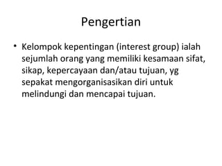 Pengertian 
• Kelompok kepentingan (interest group) ialah 
sejumlah orang yang memiliki kesamaan sifat, 
sikap, kepercayaan dan/atau tujuan, yg 
sepakat mengorganisasikan diri untuk 
melindungi dan mencapai tujuan. 
 