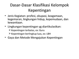 Dasar-Dasar Klasifikasi Kelompok 
Kepentingan 
• Jenis Kegiatan: profesi, okupasi, keagamaan, 
kegemaran, lingkungan hidup, kepemudaan, dan 
kewanitaan. 
• Lingkungan kepentingan yg diartikulasikan: 
Kepentingan terbatas, ex: Guru 
Kepentingan berlingkup luas, ex: LBH 
• Gaya dan Metode Mengajukan Kepentingan 
 
