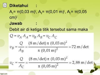 3

Diketahui
:
AC= π(0,03 m)2, AB= π(0,01 m)2, AC= π(0,05
cm)2
Jawab
:
Debit air di ketiga titik tersebut sama maka

 