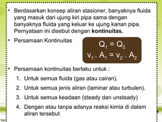 • Berdasarkan konsep aliran stasioner, banyaknya fluida
yang masuk dari ujung kiri pipa sama dengan
banyaknya fluida yang keluar ke ujung kanan pipa.
Pernyataan ini disebut dengan kontinuitas.
• Persamaan Kontinuitas

Q1 = Q 2
v1 . A1 = v2 . A2

• Persamaan kontinuitas berlaku untuk :
1. Untuk semua fluida (gas atau cairan).
2. Untuk semua jenis aliran (laminar atau turbulen).
3. Untuk semua keadaan (steady dan unsteady)
4. Dengan atau tanpa adanya reaksi kimia di dalam
aliran tersebut

 