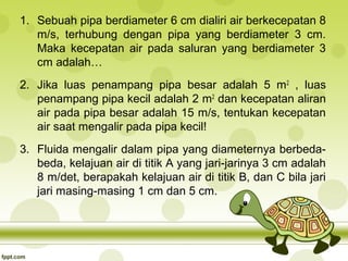 1. Sebuah pipa berdiameter 6 cm dialiri air berkecepatan 8
m/s, terhubung dengan pipa yang berdiameter 3 cm.
Maka kecepatan air pada saluran yang berdiameter 3
cm adalah…
2. Jika luas penampang pipa besar adalah 5 m 2 , luas
penampang pipa kecil adalah 2 m2 dan kecepatan aliran
air pada pipa besar adalah 15 m/s, tentukan kecepatan
air saat mengalir pada pipa kecil!
3. Fluida mengalir dalam pipa yang diameternya berbedabeda, kelajuan air di titik A yang jari-jarinya 3 cm adalah
8 m/det, berapakah kelajuan air di titik B, dan C bila jari
jari masing-masing 1 cm dan 5 cm.

 