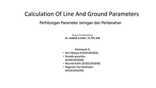 Calculation Of Line And Ground Parameters
Perhitungan Parameter Jaringan dan Pentanahan
Dosen Pembimbing:
Dr. USMAN A.GANI , ST, MT, IPM
Kelompok II:
• Heri Wijaya (D1021201022)
• Rivaldo pasaribu
(D1021201058)
• Mursid Arifin (D1021201050)
• Roganda Tua Hasiholan
(D1021201034)
 