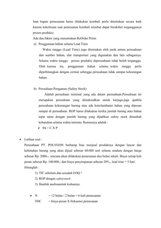 Saat kapan pemesanan harus dilakukan kembali perlu ditentukan secara baik
karena kekeliruan saat pemesanan kembali tersebut dapat berakibat terganggunya
proses produksi.
Ada dua faktor yang menentukan ReOrder Point:
a) Penggunaan bahan selama Lead Time
Waktu tunggu (Lead Time) juga ditentukan oleh jarak antara perusahaan
dan sumber bahan, alat transportasi yang digunakan dan lain sebagainya.
Selama waktu tunggu proses produksi diperusahaan tidak boleh terganggu.
Oleh karena itu, penggunaan bahan selama waktu tunggu perlu
diperhitungkan dengan cermat sehingga perusahaan tidak sampai kekurangan
bahan.
b) Persediaan Pengaman (Safety Stock)
Adalah persediaan minimal yang ada dalam perusahaan.Persediaan ini
merupakan persediaan yang dimaksudkan untuk berjaga-jaga apabila
perusahaan kekurangan barang atau ada keterlambatan bahan yang dipesan
sampai di perusahaan. ROP harus dilakukan ketika jumlah barang atau bahan
tepat sama dengan jumlah barang yang dijadikan safety stock ditambah
kebutuhan selama waktu tertentu. Rumusnya adalah :
 SS = C X P
 Latihan soal :
Perusahaan PT. POLYGON berharap bias menjual produknya dengan lancar dan
kebutuhan barang yang akan dijual sebesar 60.000 unit selama setahun dengan harga
sebesar Rp. 2000,-, rencana akan dilakukan pemesanan dua bulan sekali. Biaya setiap kali
pesan sebesar Rp. 100.000,- dan biaya penyimpanan sebesar 20%., lead time = 5 hari.
Hitunglah :
1) TIC sebelum dan sesudah EOQ !
2) ROP dengan safetystock
3) Buatlah analisauntuk keduanya.
 N = 12 bulan / 2 bulan = 6 kali pemesanan
TOC = biaya pesan X frekuensi pemesanan
 