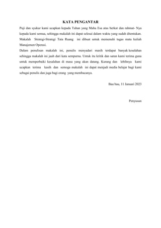KATA PENGANTAR
Puji dan syukur kami ucapkan kepada Tuhan yang Maha Esa atas berkat dan rahmat- Nya
kepada kami semua, sehingga makalah ini dapat selesai dalam waktu yang sudah ditentukan.
Makalah Strategi-Strategi Tata Ruang ini dibuat untuk memenuhi tugas mata kuliah
Manajemen Operasi.
Dalam penulisan makalah ini, penulis menyadari masih terdapat banyak kesalahan
sehingga makalah ini jauh dari kata sempurna. Untuk itu kritik dan saran kami terima guna
untuk memperbaiki kesalahan di masa yang akan datang. Kurang dan lebihnya kami
ucapkan terima kasih dan semoga makalah ini dapat menjadi media belajar bagi kami
sebagai penulis dan juga bagi orang yang membacanya.
Bau bau, 11 Januari 2023
Penyusun
 