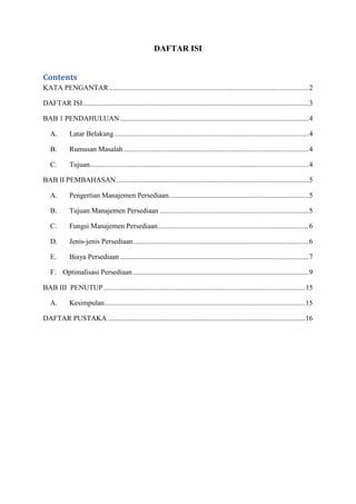 DAFTAR ISI
Contents
KATA PENGANTAR ...............................................................................................................2
DAFTAR ISI..............................................................................................................................3
BAB 1 PENDAHULUAN.........................................................................................................4
A. Latar Belakang ............................................................................................................4
B. Rumusan Masalah .......................................................................................................4
C. Tujuan..........................................................................................................................4
BAB II PEMBAHASAN ...........................................................................................................5
A. Pengertian Manajemen Persediaan..............................................................................5
B. Tujuan Manajemen Persediaan ...................................................................................5
C. Fungsi Manajemen Persediaan....................................................................................6
D. Jenis-jenis Persediaan..................................................................................................6
E. Biaya Persediaan .........................................................................................................7
F. Optimalisasi Persediaan..................................................................................................9
BAB III PENUTUP ................................................................................................................15
A. Kesimpulan................................................................................................................15
DAFTAR PUSTAKA..............................................................................................................16
 