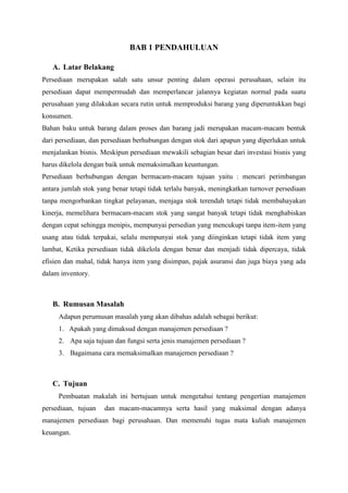 BAB 1 PENDAHULUAN
A. Latar Belakang
Persediaan merupakan salah satu unsur penting dalam operasi perusahaan, selain itu
persediaan dapat mempermudah dan memperlancar jalannya kegiatan normal pada suatu
perusahaan yang dilakukan secara rutin untuk memproduksi barang yang diperuntukkan bagi
konsumen.
Bahan baku untuk barang dalam proses dan barang jadi merupakan macam-macam bentuk
dari persediaan, dan persediaan berhubungan dengan stok dari apapun yang diperlukan untuk
menjalankan bisnis. Meskipun persediaan mewakili sebagian besar dari investasi bisnis yang
harus dikelola dengan baik untuk memaksimalkan keuntungan.
Persediaan berhubungan dengan bermacam-macam tujuan yaitu : mencari perimbangan
antara jumlah stok yang benar tetapi tidak terlalu banyak, meningkatkan turnover persediaan
tanpa mengorbankan tingkat pelayanan, menjaga stok terendah tetapi tidak membahayakan
kinerja, memelihara bermacam-macam stok yang sangat banyak tetapi tidak menghabiskan
dengan cepat sehingga menipis, mempunyai persedian yang mencukupi tanpa item-item yang
usang atau tidak terpakai, selalu mempunyai stok yang diinginkan tetapi tidak item yang
lambat, Ketika persediaan tidak dikelola dengan benar dan menjadi tidak dipercaya, tidak
efisien dan mahal, tidak hanya item yang disimpan, pajak asuransi dan juga biaya yang ada
dalam inventory.
B. Rumusan Masalah
Adapun perumusan masalah yang akan dibahas adalah sebagai berikut:
1. Apakah yang dimaksud dengan manajemen persediaan ?
2. Apa saja tujuan dan fungsi serta jenis manajemen persediaan ?
3. Bagaimana cara memaksimalkan manajemen persediaan ?
C. Tujuan
Pembuatan makalah ini bertujuan untuk mengetahui tentang pengertian manajemen
persediaan, tujuan dan macam-macamnya serta hasil yang maksimal dengan adanya
manajemen persediaan bagi perusahaan. Dan memenuhi tugas mata kuliah manajemen
keuangan.
 