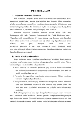 BAB II PEMBAHASAN
A. Pengertian Manajemen Persediaan
Istlah persediaan (inventory) adalah suatu istilah umum yang menunjukkan segala
sesuatu atau sumber daya – sumber daya organisasi yang disimpan dalam antisipasinya
terhadap pemenuhan permintaan.Sitem persediaan adalah serangkaian kebijaksanaan yang
memonitor tingkat persediaan dan mementukan tingkat persediaan yang harus di jaga, kapan
persediaan harus di isi, dan berapa besar pesanan yang harus dilakukan.
Sedangkan pengertian persediaan menurut Warren Reeve Fess yang
diterjemahkan oleh Aria Farahmita, Amanugrahani dan Taufik Hendrawan yaitu :
“Digunakan untuk mengindikasikan (1) barang dagang yang disimpan untuk kemudian
dijual dalam operasi bisnis perusahaan, dan (2) bahan yang digunakan dalam proses
produksi atau yang disimpan untuk tujuan itu.”
Berdasarkan pernyataan di atas, dapat disimpulkan bahwa persediaan adalah
unsur yang paling aktif dalam operasi perusahaan yang digunakan untuk dijual kembali atau
digunakan dalam proses produksi.
B. Tujuan Manajemen Persediaan
Dalam perusahaan seperti perusahaan manufaktur dan perusahaan dagang memiliki
persediaan yang beraneka ragam jenisnya, sehingga persediaan memiliki tujuan. Adapun
uraian dari tujuan persediaan adalah sebagai berikut :
a. Batch Stock/Lot Size Inventory, persediaan yang diadakan karena kita membeli
atau membuat bahan-bahan atau barang-barang dalam jumlah yang lebih besar dari
jumlah yang dibutuhkan saat ini.
b. Fluctuation Stock, persediaan yang diadakan untuk menghadapi fluktuasi permintaan
konsumen yang tidak dapat diramalkan.
c. Anticipation Stock, persediaan yang diadakan untuk menghadapi fluktuasi permintaan
yang dapat diramalkan, berdasarkan pola musiman yang terdapat dalam satu
tahun dan untuk menghadapi penggunaan atau penjualan atau permintaan yang
meningkat.
Berdasarkan pernyataan di atas, dapat disimpulkan bahwa dengan adanya persediaan,
maka perusahaan dapat melakukan efisiensi produksi dan penghematan biaya angkut,
dapat menghadapi fluktuasi permintaan konsumen yang tidak dapat diramalkan atau tidak
beraturan serta untuk mengatasi jumlah pesanan yang telah diramalkan sebelumnya., dalam
 