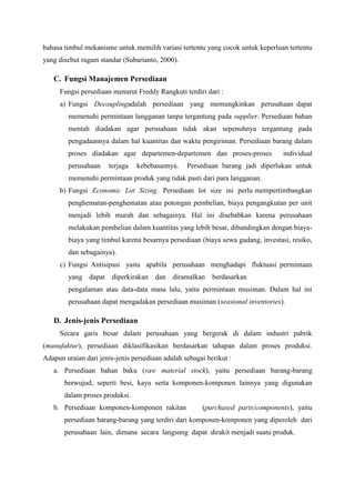 bahasa timbul mekanisme untuk memilih variasi tertentu yang cocok untuk keperluan tertentu
yang disebut ragam standar (Subarianto, 2000).
C. Fungsi Manajemen Persediaan
Fungsi persediaan menurut Freddy Rangkuti terdiri dari :
a) Fungsi Decouplingadalah persediaan yang memungkinkan perusahaan dapat
memenuhi permintaan langganan tanpa tergantung pada supplier. Persediaan bahan
mentah diadakan agar perusahaan tidak akan sepenuhnya tergantung pada
pengadaannya dalam hal kuantitas dan waktu pengiriman. Persediaan barang dalam
proses diadakan agar departemen-departemen dan proses-proses individual
perusahaan terjaga kebebasannya. Persediaan barang jadi diperlukan untuk
memenuhi permintaan produk yang tidak pasti dari para langganan.
b) Fungsi Economic Lot Sizing. Persediaan lot size ini perlu mempertimbangkan
penghematan-penghematan atau potongan pembelian, biaya pengangkutan per unit
menjadi lebih murah dan sebagainya. Hal ini disebabkan karena perusahaan
melakukan pembelian dalam kuantitas yang lebih besar, dibandingkan dengan biaya-
biaya yang timbul karena besarnya persediaan (biaya sewa gudang, investasi, resiko,
dan sebagainya).
c) Fungsi Antisipasi yaitu apabila perusahaan menghadapi fluktuasi permintaan
yang dapat diperkirakan dan diramalkan berdasarkan
pengalaman atau data-data masa lalu, yaitu permintaan musiman. Dalam hal ini
perusahaan dapat mengadakan persediaan musiman (seasional inventories).
D. Jenis-jenis Persediaan
Secara garis besar dalam perusahaan yang bergerak di dalam industri pabrik
(manufaktur), persediaan diklasifikasikan berdasarkan tahapan dalam proses produksi.
Adapun uraian dari jenis-jenis persediaan adalah sebagai berikut :
a. Persediaan bahan baku (raw material stock), yaitu persediaan barang-barang
berwujud, seperti besi, kayu serta komponen-komponen lainnya yang digunakan
dalam proses produksi.
b. Persediaan komponen-komponen rakitan (purchased parts/components), yaitu
persediaan barang-barang yang terdiri dari komponen-komponen yang diperoleh dari
perusahaan lain, dimana secara langsung dapat dirakit menjadi suatu produk.
 