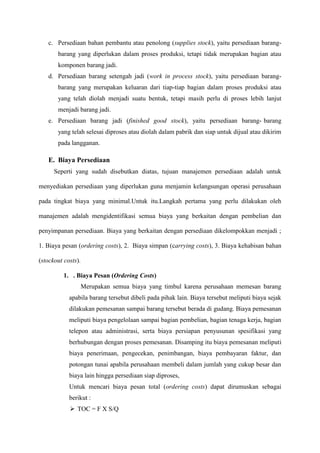 c. Persediaan bahan pembantu atau penolong (supplies stock), yaitu persediaan barang-
barang yang diperlukan dalam proses produksi, tetapi tidak merupakan bagian atau
komponen barang jadi.
d. Persediaan barang setengah jadi (work in process stock), yaitu persediaan barang-
barang yang merupakan keluaran dari tiap-tiap bagian dalam proses produksi atau
yang telah diolah menjadi suatu bentuk, tetapi masih perlu di proses lebih lanjut
menjadi barang jadi.
e. Persediaan barang jadi (finished good stock), yaitu persediaan barang- barang
yang telah selesai diproses atau diolah dalam pabrik dan siap untuk dijual atau dikirim
pada langganan.
E. Biaya Persediaan
Seperti yang sudah disebutkan diatas, tujuan manajemen persediaan adalah untuk
menyediakan persediaan yang diperlukan guna menjamin kelangsungan operasi perusahaan
pada tingkat biaya yang minimal.Untuk itu.Langkah pertama yang perlu dilakukan oleh
manajemen adalah mengidentifikasi semua biaya yang berkaitan dengan pembelian dan
penyimpanan persediaan. Biaya yang berkaitan dengan persediaan dikelompokkan menjadi ;
1. Biaya pesan (ordering costs), 2. Biaya simpan (carrying costs), 3. Biaya kehabisan bahan
(stockout costs).
1. . Biaya Pesan (Ordering Costs)
Merupakan semua biaya yang timbul karena perusahaan memesan barang
apabila barang tersebut dibeli pada pihak lain. Biaya tersebut meliputi biaya sejak
dilakukan pemesanan sampai barang tersebut berada di gudang. Biaya pemesanan
meliputi biaya pengelolaan sampai bagian pembelian, bagian tenaga kerja, bagian
telepon atau administrasi, serta biaya persiapan penyusunan spesifikasi yang
berhubungan dengan proses pemesanan. Disamping itu biaya pemesanan meliputi
biaya penerimaan, pengecekan, penimbangan, biaya pembayaran faktur, dan
potongan tunai apabila perusahaan membeli dalam jumlah yang cukup besar dan
biaya lain hingga persediaan siap diproses,
Untuk mencari biaya pesan total (ordering costs) dapat dirumuskan sebagai
berikut :
 TOC = F X S/Q
 