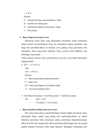 = F X N
Dimana :
S = jumlah kebutuhan atau permintaan / tahun
Q = jumlah unit sekali pesan
N = jumlah atau frekuensi pemesanan / tahun
F = biaya pesan
2. Biaya Simpan (Carrying Costs)
Mencakup semua biaya yang dikeluarkan perusahaan untuk menyimpan
dalam periode tertentu.Biasanya biaya ini ditunjukkan dengan persentase atau
harga beli persediaan.Biaya ini meliputi sewa gedung, biaya penurunan nilai
perusahaan, biaya penyusutan teknologi, biaya asuransi baik kebakaran atau
kehilangan, biaya pajak.
Untuk mencari mencari biaya penyimpanan (carrying costs) dapat dirumuskan
sebagai berikut :
 TCC = C X P X A
Atau
TCC = CP X A
Dimana :
C = Biaya penyimpanan dalam prosentase
P = harga /unit
CP = biaya penyimpanan /unit dalam rupiah
A = rata-rata persediaan (Q/2)
 Total Biaya Persediaan = Total biaya pesan + Total biaya simpan
TIC = TOC + TCC
= F X (S/Q) + C X P X (Q/2)
3. Biaya Kehabisan Bahan (Stockout Costs)
Dari semua biaya-biaya yang berhubungan dengan tingkat persediaan, biaya
kekurangan bahan adalah yang paling sulit diperkirakan.Biaya ini timbul
bilamana persediaan tidak mencukupi adanya permintaan bahan.Kekurangan
bahan bisa dari luar maupun dari dalam perusahaan.Kekurangan dari luar terjadi
apabila pesanan konsumen tidak dapat dipenuhi. Sedangkan kekurangan dari
 