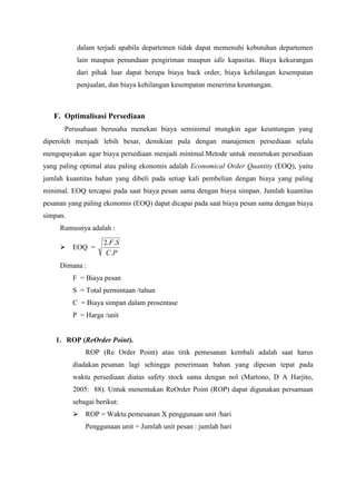 dalam terjadi apabila departemen tidak dapat memenuhi kebutuhan departemen
lain maupun penundaan pengiriman maupun idle kapasitas. Biaya kekurangan
dari pihak luar dapat berupa biaya back order, biaya kehilangan kesempatan
penjualan, dan biaya kehilangan kesempatan menerima keuntungan.
F. Optimalisasi Persediaan
Perusahaan berusaha menekan biaya seminimal mungkin agar keuntungan yang
diperoleh menjadi lebih besar, demikian pula dengan manajemen persediaan selalu
mengupayakan agar biaya persediaan menjadi minimal.Metode untuk menetukan persediaan
yang paling optimal atau paling ekonomis adalah Economical Order Quantity (EOQ), yaitu
jumlah kuantitas bahan yang dibeli pada setiap kali pembelian dengan biaya yang paling
minimal. EOQ tercapai pada saat biaya pesan sama dengan biaya simpan. Jumlah kuantitas
pesanan yang paling ekonomis (EOQ) dapat dicapai pada saat biaya pesan sama dengan biaya
simpan.
Rumusnya adalah :
 EOQ =
P
C
S
F
.
.
.
2
Dimana :
F = Biaya pesan
S = Total permintaan /tahun
C = Biaya simpan dalam prosentase
P = Harga /unit
1. ROP (ReOrder Point).
ROP (Re Order Point) atau titik pemesanan kembali adalah saat harus
diadakan pesanan lagi sehingga penerimaan bahan yang dipesan tepat pada
waktu persediaan diatas safety stock sama dengan nol (Martono, D A Harjito,
2005: 88). Untuk menentukan ReOrder Point (ROP) dapat digunakan persamaan
sebagai berikut:
 ROP = Waktu pemesanan X penggunaan unit /hari
Penggunaan unit = Jumlah unit pesan : jumlah hari
 