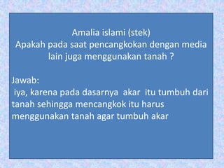 Amalia islami (stek)
Apakah pada saat pencangkokan dengan media
lain juga menggunakan tanah ?
Jawab:
iya, karena pada dasarnya akar itu tumbuh dari
tanah sehingga mencangkok itu harus
menggunakan tanah agar tumbuh akar
 