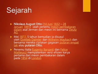 Sejarah
 Nikolaus August Otto (14 Juni 1832 – 28
Januari 1891) ialah penemu mesin pembakaran
dalam asal Jerman dan mesin ini bernama Deutz
AG.
 Mei 1872. 5 tahun kemudian ia disusul
oleh Gottlieb Daimler dan Wilhelm Maybach dan
bersama mereka ciptakan gagasan putaran empat
tak atau putaran Otto.
 Penemu Italia Eugenio Barsanti dan Felice
Matteucci mempatenkan versi efisien karya
pertama dari mesin pembakaran dalam
pada 1854 di London
 