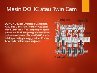 Mesin DOHC atau Twin Cam
DOHC = Double OverHead CamShaft.
Atau dua CamShaft (Nokken-As) pada
Head Cylinder Block. Tiap-tiap tonjolan
pada CamShaft langsung menekan satu
makanisme Valve.. Sistem DOHC sudah
tidak (perlu) lagi menggunakan Rocker
Arm pada mekanisme kerjanya.
 