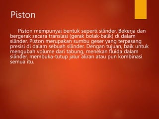 Piston
Piston mempunyai bentuk seperti silinder. Bekerja dan
bergerak secara translasi (gerak bolak-balik) di dalam
silinder. Piston merupakan sumbu geser yang terpasang
presisi di dalam sebuah silinder. Dengan tujuan, baik untuk
mengubah volume dari tabung, menekan fluida dalam
silinder, membuka-tutup jalur aliran atau pun kombinasi
semua itu.
 