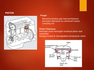 PISTON
Fungsi
Menerima tenakan gas hasil pembakaran
kemudian diteruskan ke crankshaft melalui
conecting rod
Piston Clearance
Berfungsi untuk mencegah macetnya piston saat
beroperasi
Sebagai koreksi & meningkatkan kemampuan mesin
 