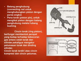 • Batang penghubung
(connecting rod untuk
menghubungkan piston dengan
poros engkol.
• Pena torak (piston pin), untuk
mengikat piston dengan batang
penghubung melalui lubang
bushing
Cincin torak (ring piston),
berfungsi membentuk perapat
yang kedap terhadap kebocoran
gas antara celah torak dan
silinder,sekaligus mengatur
pelumasan torak dan dinding
silinder.
Cincin torak terdiri atas cincin
kompresi dan cincin pelumas.
 