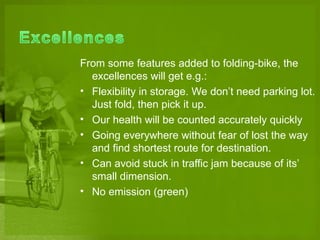 From some features added to folding-bike, the
  excellences will get e.g.:
? Flexibility in storage. We dont need parking lot.
  Just fold, then pick it up.
? Our health will be counted accurately quickly
? Going everywhere without fear of lost the way
  and find shortest route for destination.
? Can avoid stuck in traffic jam because of its
  small dimension.
? No emission (green)
 