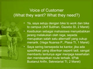 Voice of Customer
(What they want? What they need?)
     ? Ya, saya setuju dengan bike to work dan bike
       to campus (Arif Subhan, Gazebo SI, 2 Maret)
     ? Kesibukan sebagai mahasiswa menyebabkan
       jarang melakukan olah raga, sepeda
       merupakan salah satu alternatif yang cukup
       menarik. (Vega Nuansa P., Plasa TI, 1 Maret)
     ? Saya sering bersepeda ke kantor, jika ada
       spesifikasi yang diberikan seperti tadi, sangat
       membantu tentunya agar menjaga kesehatan
       dan mendapatkan route terbaik. l(Pak
       Bustanul Arifin, Sekretariat TI, 2 Maret)
 