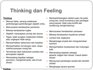Thinking dan Feeling
Thinking
 Mencari fakta, senang melakukan
pertimbangan-pertimbangan objektif, kritis.
 Memutuskan berdasarkan pemikiran
 Bekerja berdasarkan logika
 Objektif, menerapkan prinsip dan aturan
 Tegas, tidak sungkan melakukan kritikan
atau ungkapan tidak setuju
 Memperhatikan kebenaran dan keadilan
 Memperhatikan hal dengan rasio, tanpa
melihat perasaan orang lain
 Termotivasi akan kebutuhan prestasi dan
pencapaian sejarah
 Memandang kejadian sebagai
penonton, mengambil jarak, ada di luar
situasi
Feeling
 Mempertimbangkan akibat suatu hal pada
orang lain, butuh konsensus dan pendapat
yang populer, tidak suka konflik dan
cenderung menghindarinya
 Memutuskan berdasarkan perasaan
 Bekerja berdasarkan keyakinan pribadi
 Lembut hati, bijaksana
 Mengharagai empati dan mengutamakan
harmoni
 Memperhatikan keselarasan dan hubungan
baik
 Memandang kejadian sebagai
peserta, bagian dari situasi, masuk dalam
situasi
 Mempunyai pandangan sesaat dan bersifat
pribadi
 Menghargai secara spontan
 