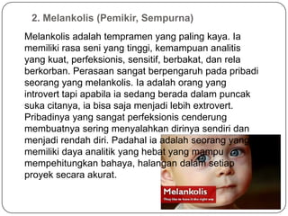 2. Melankolis (Pemikir, Sempurna)
Melankolis adalah tempramen yang paling kaya. Ia
memiliki rasa seni yang tinggi, kemampuan analitis
yang kuat, perfeksionis, sensitif, berbakat, dan rela
berkorban. Perasaan sangat berpengaruh pada pribadi
seorang yang melankolis. Ia adalah orang yang
introvert tapi apabila ia sedang berada dalam puncak
suka citanya, ia bisa saja menjadi lebih extrovert.
Pribadinya yang sangat perfeksionis cenderung
membuatnya sering menyalahkan dirinya sendiri dan
menjadi rendah diri. Padahal ia adalah seorang yang
memiliki daya analitik yang hebat yang mampu
mempehitungkan bahaya, halangan dalam setiap
proyek secara akurat.
 