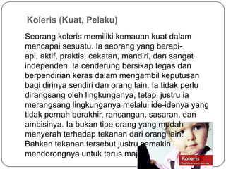 Koleris (Kuat, Pelaku)
Seorang koleris memiliki kemauan kuat dalam
mencapai sesuatu. Ia seorang yang berapi-
api, aktif, praktis, cekatan, mandiri, dan sangat
independen. Ia cenderung bersikap tegas dan
berpendirian keras dalam mengambil keputusan
bagi dirinya sendiri dan orang lain. Ia tidak perlu
dirangsang oleh lingkunganya, tetapi justru ia
merangsang lingkunganya melalui ide-idenya yang
tidak pernah berakhir, rancangan, sasaran, dan
ambisinya. Ia bukan tipe orang yang mudah
menyerah terhadap tekanan dari orang lain.
Bahkan tekanan tersebut justru semakin
mendorongnya untuk terus maju.
 