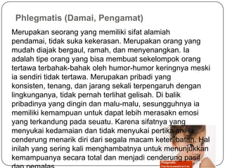 Phlegmatis (Damai, Pengamat)
Merupakan seorang yang memiliki sifat alamiah
pendamai, tidak suka kekerasan. Merupakan orang yang
mudah diajak bergaul, ramah, dan menyenangkan. Ia
adalah tipe orang yang bisa membuat sekelompok orang
tertawa terbahak-bahak oleh humor-humor keringnya meski
ia sendiri tidak tertawa. Merupakan pribadi yang
konsisten, tenang, dan jarang sekali terpengaruh dengan
lingkunganya, tidak pernah terlihat gelisah. Di balik
pribadinya yang dingin dan malu-malu, sesungguhnya ia
memiliki kemampuan untuk dapat lebih merasakn emosi
yang terkandung pada seuatu. Karena sifatnya yang
menyukai kedamaian dan tidak menyukai pertikaian, ia
cenderung menarik diri dari segala macam keterlibatan. Hal
inilah yang sering kali menghambatnya untuk menunjukkan
kemampuanya secara total dan menjadi cenderung pasif
 