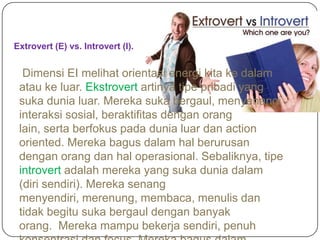 Extrovert (E) vs. Introvert (I).
Dimensi EI melihat orientasi energi kita ke dalam
atau ke luar. Ekstrovert artinya tipe pribadi yang
suka dunia luar. Mereka suka bergaul, menyenangi
interaksi sosial, beraktifitas dengan orang
lain, serta berfokus pada dunia luar dan action
oriented. Mereka bagus dalam hal berurusan
dengan orang dan hal operasional. Sebaliknya, tipe
introvert adalah mereka yang suka dunia dalam
(diri sendiri). Mereka senang
menyendiri, merenung, membaca, menulis dan
tidak begitu suka bergaul dengan banyak
orang. Mereka mampu bekerja sendiri, penuh
 