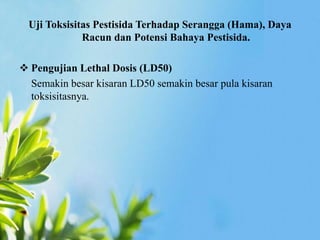 Uji Toksisitas Pestisida Terhadap Serangga (Hama), Daya 
Racun dan Potensi Bahaya Pestisida. 
 Pengujian Lethal Dosis (LD50) 
Semakin besar kisaran LD50 semakin besar pula kisaran 
toksisitasnya. 
 