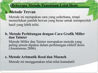 Beberapa Metode Penentuan Letal Dosis 
a. Metode Trevan 
Metode ini merupakan cara yang sederhana, tetapi 
memerlukan jumlah hewan yang besar untuk memperoleh 
hasil yang lebih teliti. 
b. Metode Perhitungan dengan Cara Grafik Miller 
dan Tainter 
Metode Miller dan Tainter merupakan metoda yang 
paling umum dipakai dalam perhitungan efektif dosis 
(Anonimous 2006). 
c. Metode Aritmatik Reed dan Muench 
Metode ini menggunakan nilai-nilai kumulatif. 
 