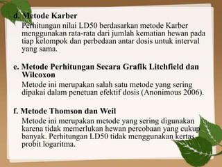 d. Metode Karber 
Perhitungan nilai LD50 berdasarkan metode Karber 
menggunakan rata-rata dari jumlah kematian hewan pada 
tiap kelompok dan perbedaan antar dosis untuk interval 
yang sama. 
e. Metode Perhitungan Secara Grafik Litchfield dan 
Wilcoxon 
Metode ini merupakan salah satu metode yang sering 
dipakai dalam penetuan efektif dosis (Anonimous 2006). 
f. Metode Thomson danWeil 
Metode ini merupakan metode yang sering digunakan 
karena tidak memerlukan hewan percobaan yang cukup 
banyak. Perhitungan LD50 tidak menggunakan kertas 
probit logaritma. 
 