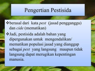Pengertian Pestisida 
berasal dari kata pest (jasad pengganggu) 
dan cide (mematikan) 
Jadi, pestisida adalah bahan yang 
dipergunakan untuk mengendalikan/ 
mematikan populasi jasad yang dianggap 
sebagai pest yang langsung maupun tidak 
langsung dapat merugikan kepentingan 
manusia. 
 