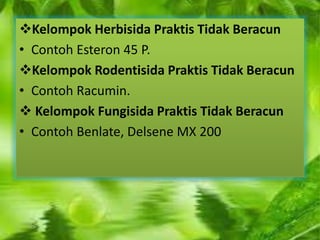 Kelompok Herbisida Praktis Tidak Beracun 
• Contoh Esteron 45 P. 
Kelompok Rodentisida Praktis Tidak Beracun 
• Contoh Racumin. 
 Kelompok Fungisida Praktis Tidak Beracun 
• Contoh Benlate, Delsene MX 200 
 